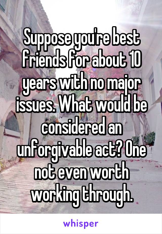 Suppose you're best friends for about 10 years with no major issues. What would be considered an unforgivable act? One not even worth working through.