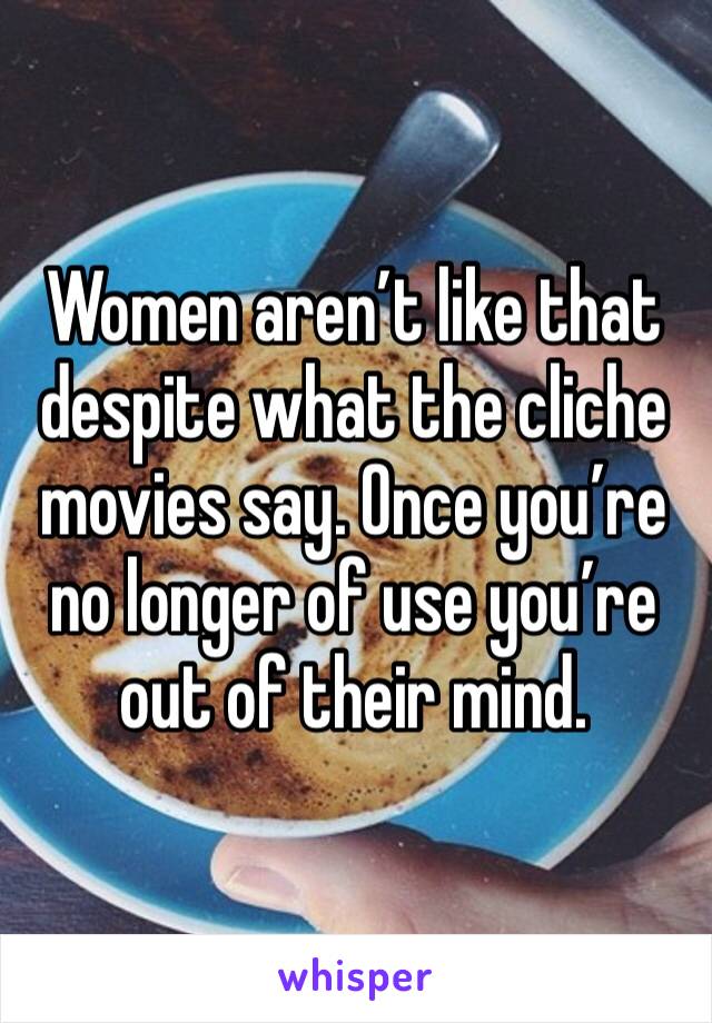 Women aren’t like that despite what the cliche movies say. Once you’re no longer of use you’re out of their mind.