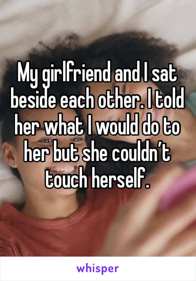 My girlfriend and I sat beside each other. I told her what I would do to her but she couldn’t touch herself.  