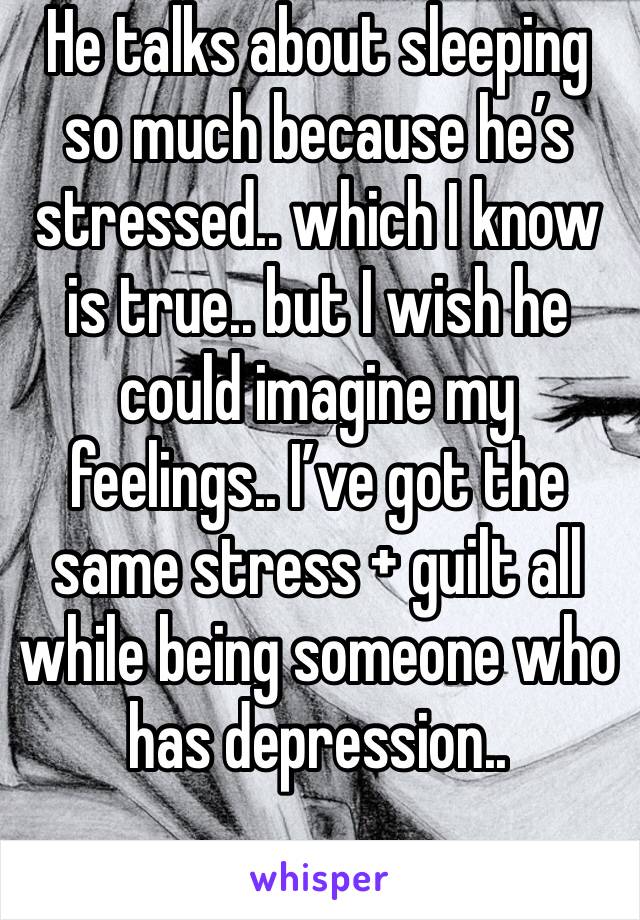 He talks about sleeping so much because he’s stressed.. which I know is true.. but I wish he could imagine my feelings.. I’ve got the same stress + guilt all while being someone who has depression..