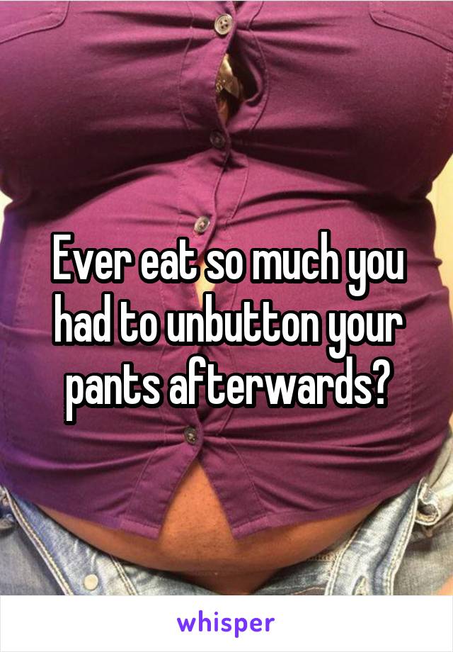 Ever eat so much you had to unbutton your pants afterwards?