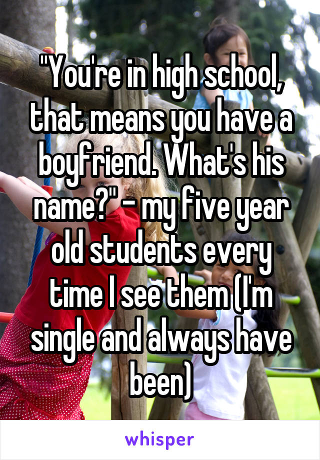 "You're in high school, that means you have a boyfriend. What's his name?" - my five year old students every time I see them (I'm single and always have been)