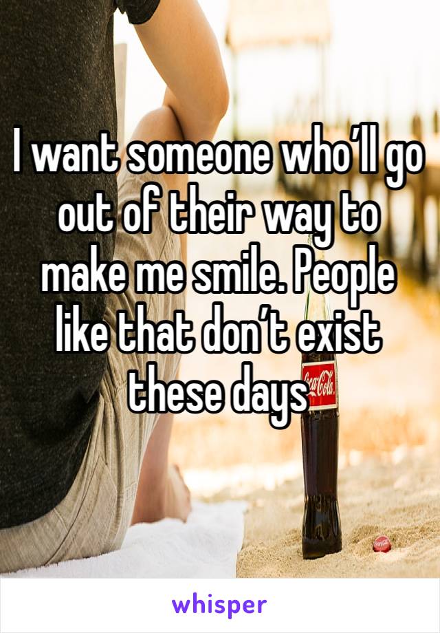 I want someone who’ll go out of their way to make me smile. People like that don’t exist these days