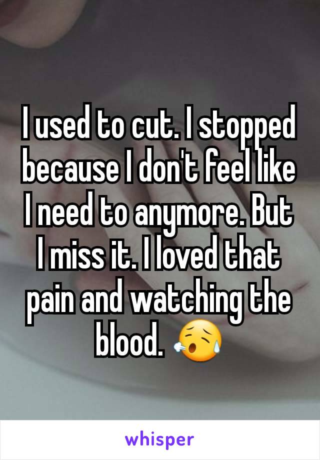 I used to cut. I stopped because I don't feel like I need to anymore. But I miss it. I loved that pain and watching the blood. 😥