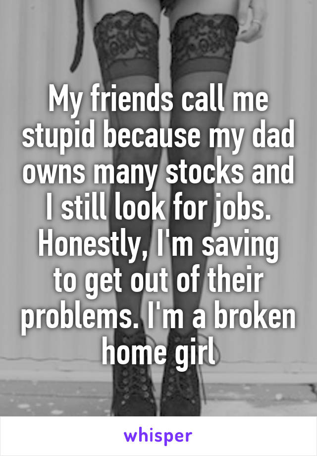 My friends call me stupid because my dad owns many stocks and I still look for jobs.
Honestly, I'm saving to get out of their problems. I'm a broken home girl