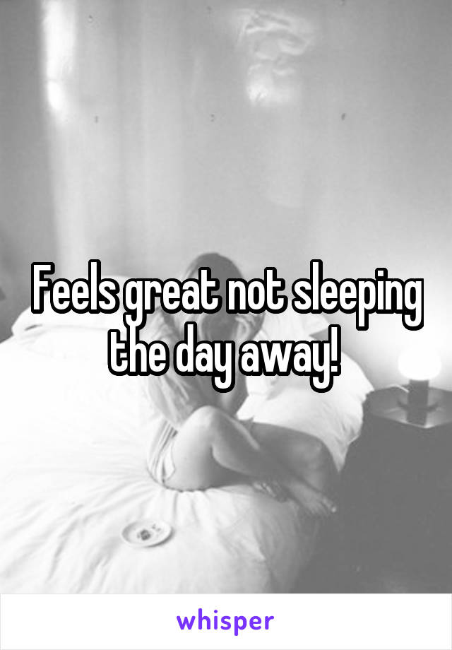 Feels great not sleeping the day away! 