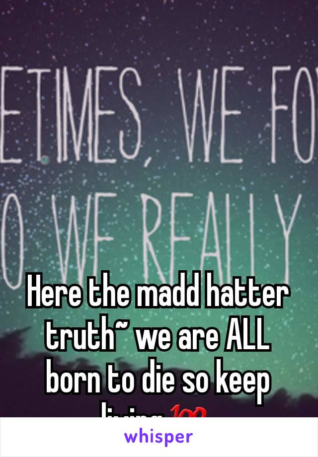 Here the madd hatter truth~ we are ALL born to die so keep living💯