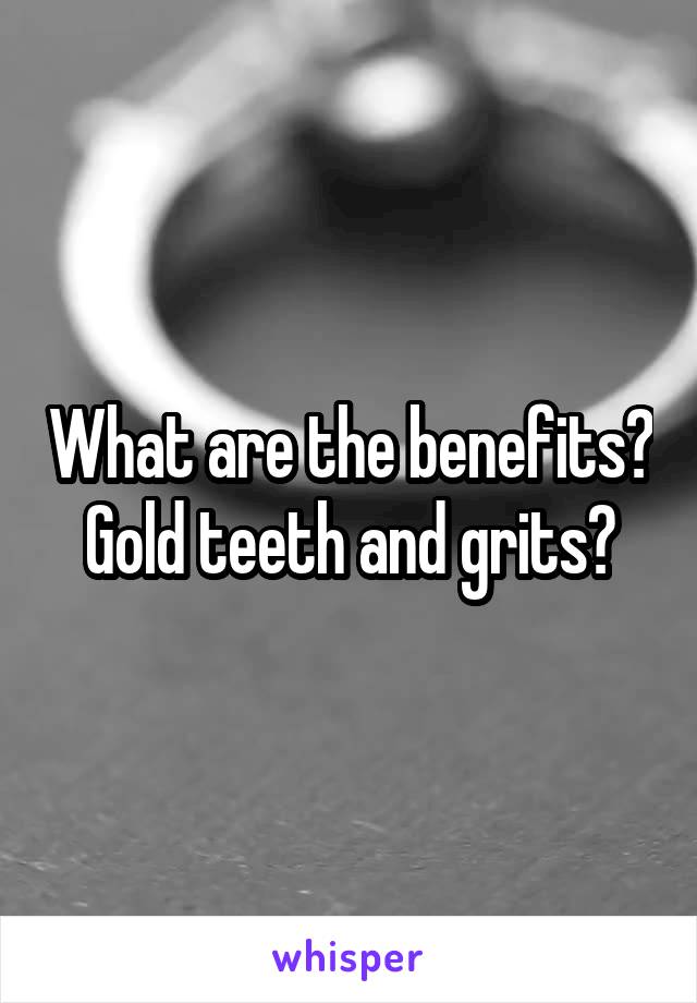 What are the benefits?
Gold teeth and grits?