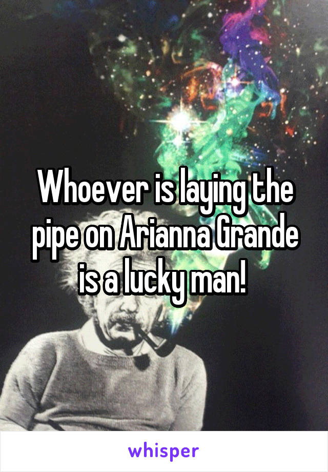 Whoever is laying the pipe on Arianna Grande is a lucky man! 