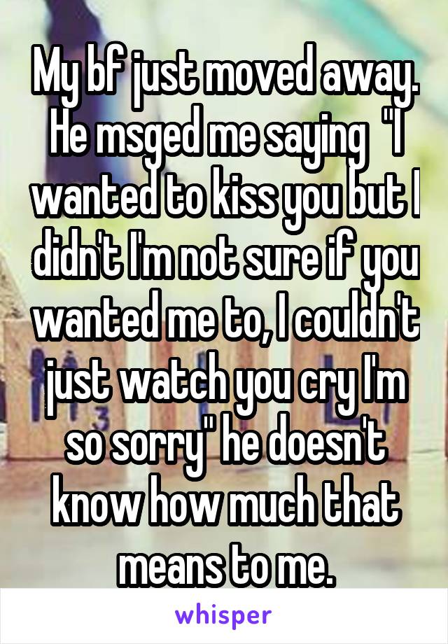 My bf just moved away. He msged me saying  "I wanted to kiss you but I didn't I'm not sure if you wanted me to, I couldn't just watch you cry I'm so sorry" he doesn't know how much that means to me.