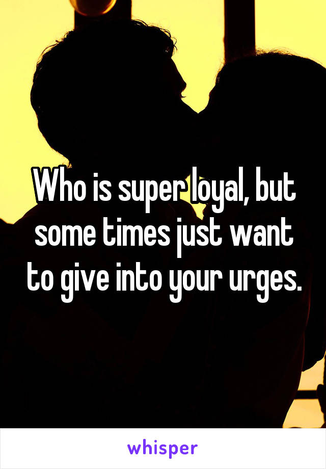 Who is super loyal, but some times just want to give into your urges.