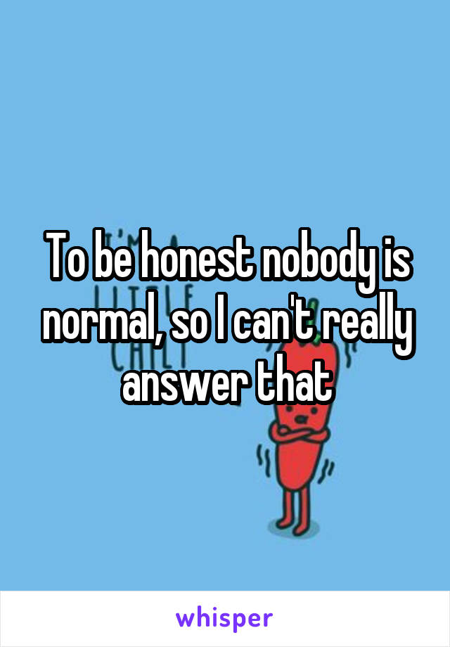 To be honest nobody is normal, so I can't really answer that