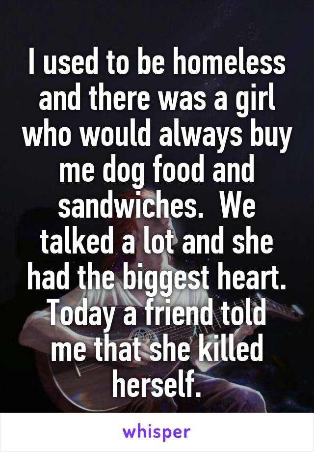 I used to be homeless and there was a girl who would always buy me dog food and sandwiches.  We talked a lot and she had the biggest heart.
Today a friend told me that she killed herself.