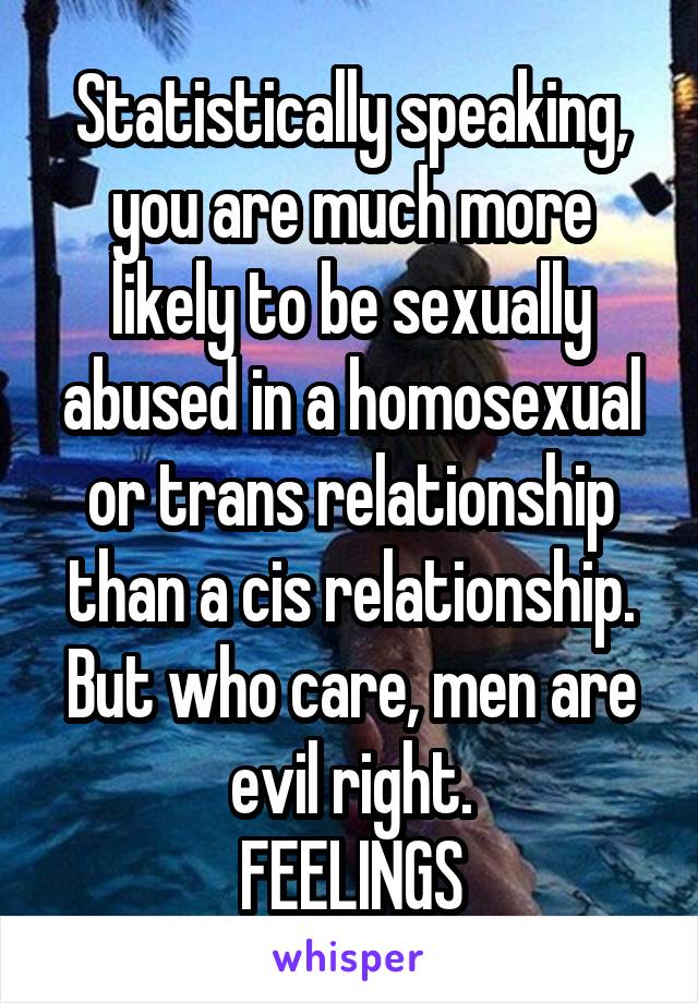 Statistically speaking, you are much more likely to be sexually abused in a homosexual or trans relationship than a cis relationship. But who care, men are evil right.
FEELINGS