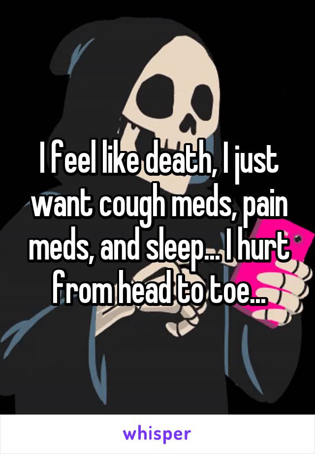 I feel like death, I just want cough meds, pain meds, and sleep... I hurt from head to toe...