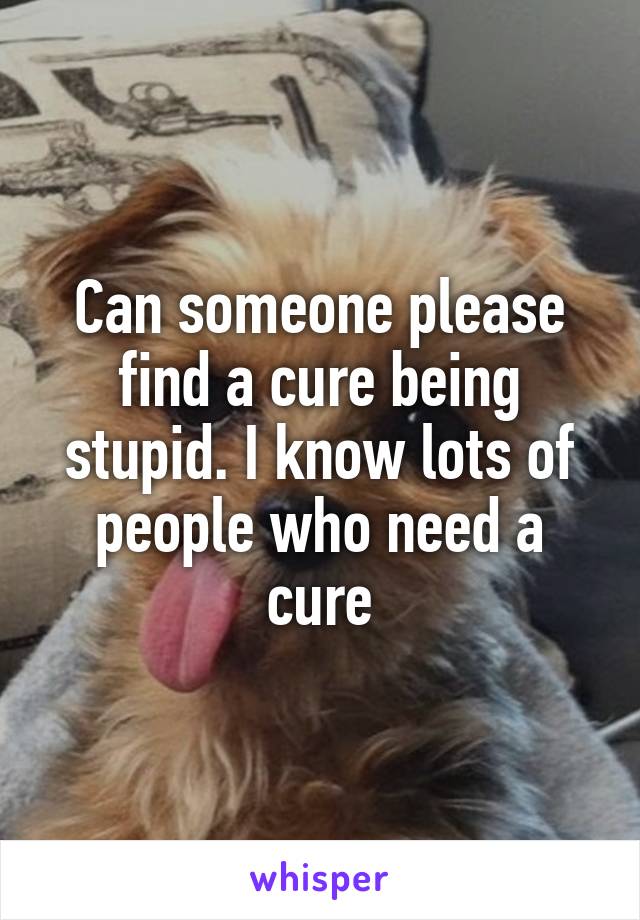 Can someone please find a cure being stupid. I know lots of people who need a cure