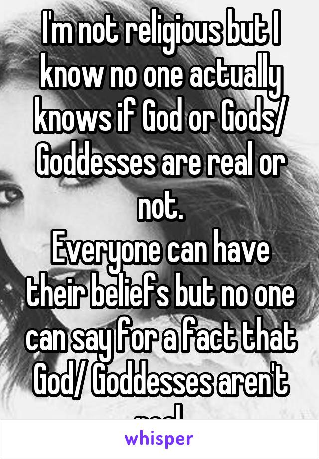 I'm not religious but I know no one actually knows if God or Gods/ Goddesses are real or not.
Everyone can have their beliefs but no one can say for a fact that God/ Goddesses aren't real.