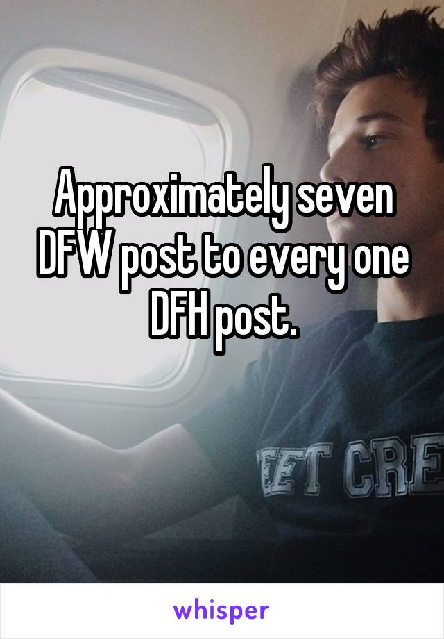 Approximately seven DFW post to every one DFH post.

