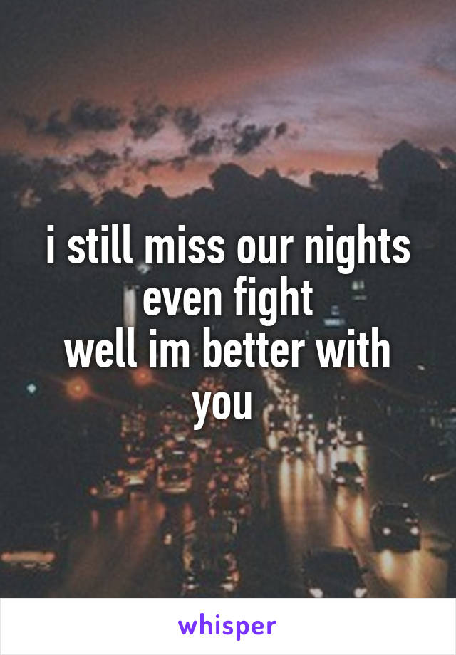 i still miss our nights even fight
well im better with you 