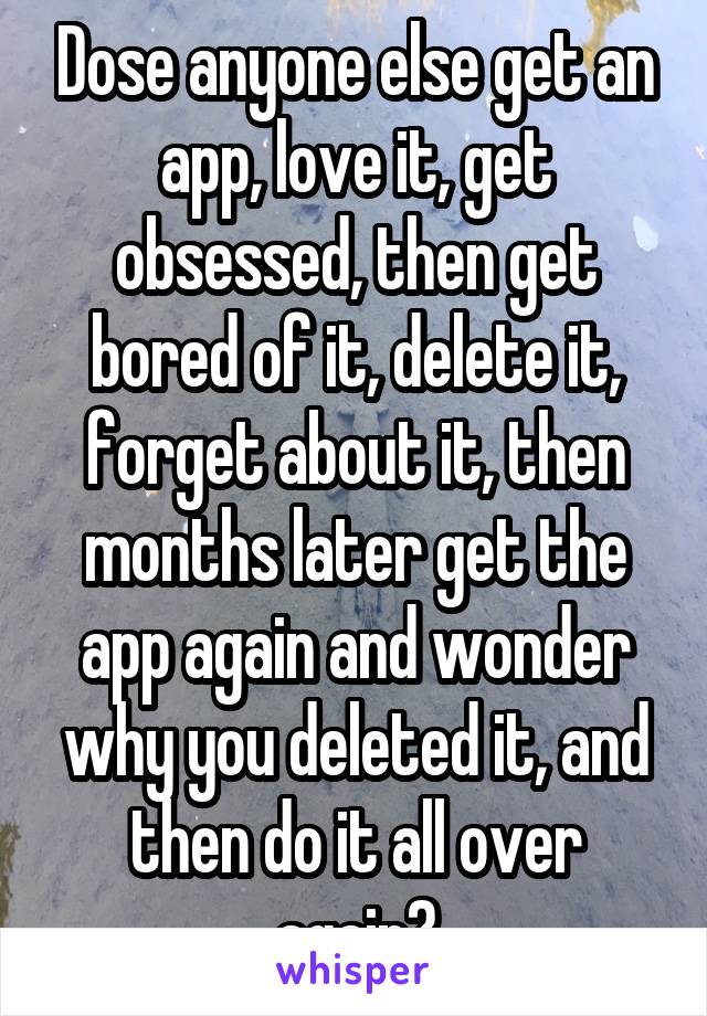 Dose anyone else get an app, love it, get obsessed, then get bored of it, delete it, forget about it, then months later get the app again and wonder why you deleted it, and then do it all over again?