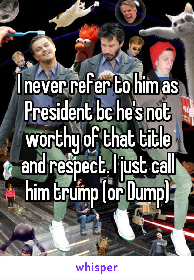 I never refer to him as President bc he's not worthy of that title and respect. I just call him trump (or Dump)