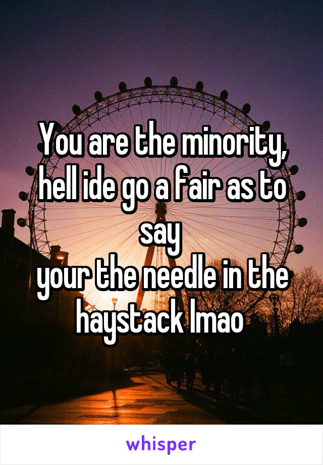 You are the minority, hell ide go a fair as to say 
your the needle in the haystack lmao 