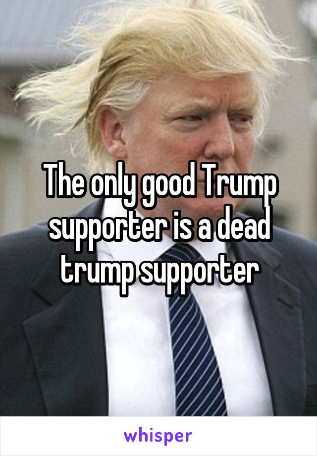 The only good Trump supporter is a dead trump supporter