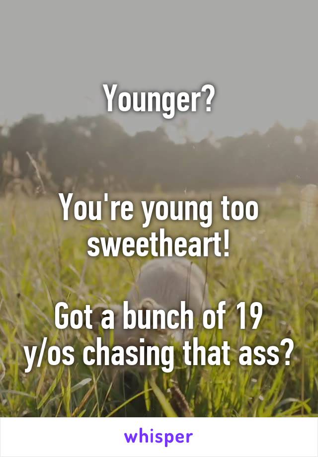 Younger?


You're young too sweetheart!

Got a bunch of 19 y/os chasing that ass?