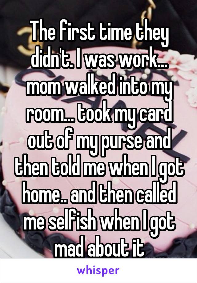 The first time they didn't. I was work... mom walked into my room... took my card out of my purse and then told me when I got home.. and then called me selfish when I got mad about it