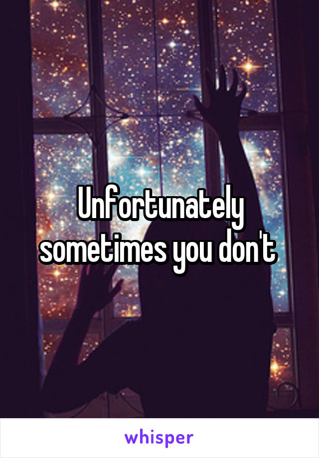 Unfortunately sometimes you don't 
