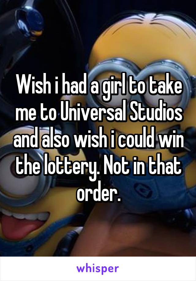 Wish i had a girl to take me to Universal Studios and also wish i could win the lottery. Not in that order.