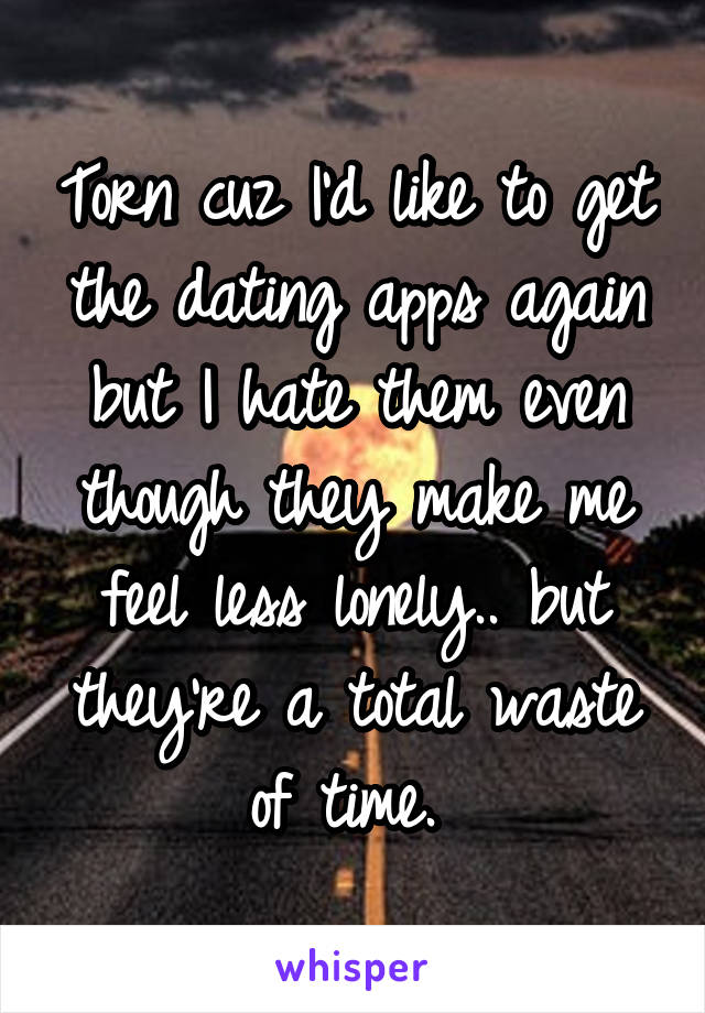 Torn cuz I'd like to get the dating apps again but I hate them even though they make me feel less lonely.. but they're a total waste of time. 