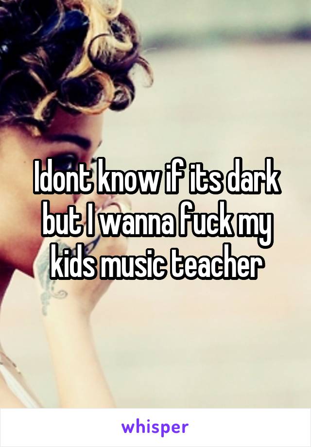 Idont know if its dark but I wanna fuck my kids music teacher