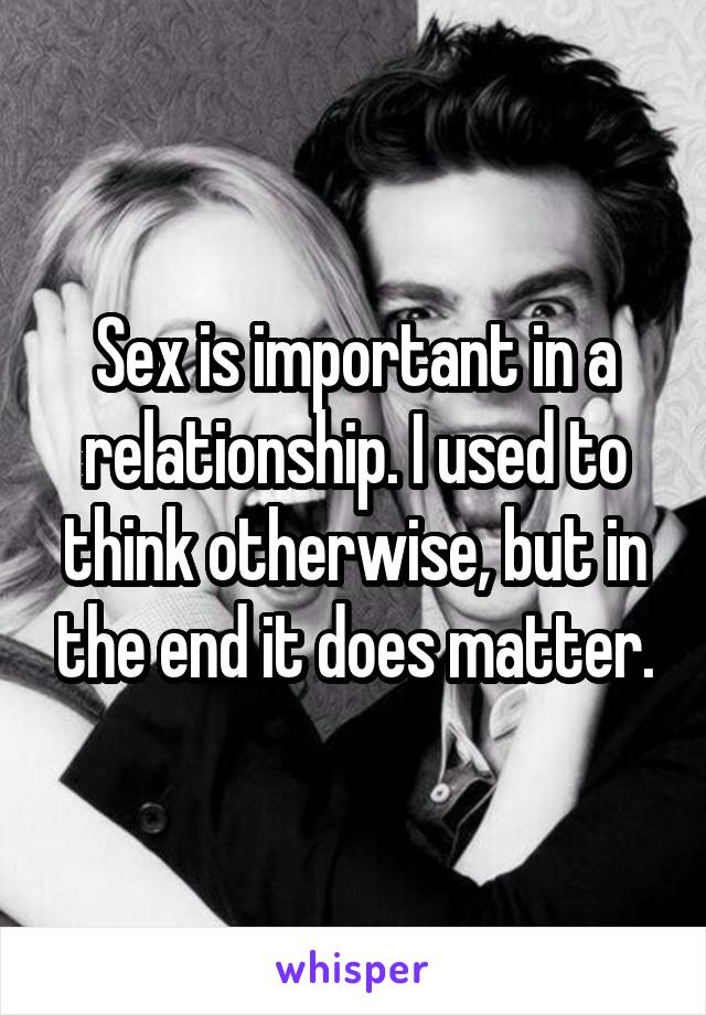 Sex is important in a relationship. I used to think otherwise, but in the end it does matter.