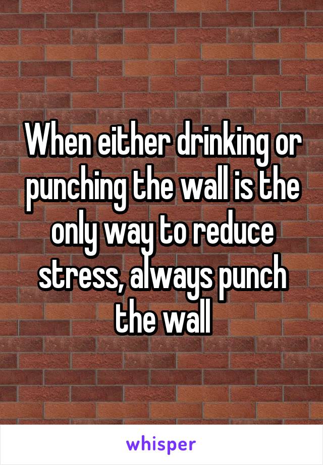When either drinking or punching the wall is the only way to reduce stress, always punch the wall