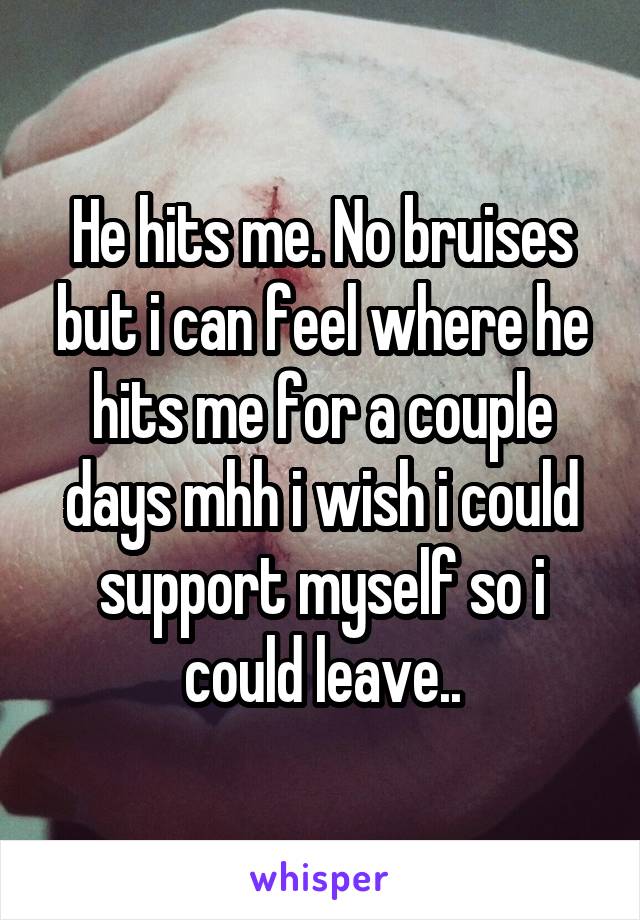 He hits me. No bruises but i can feel where he hits me for a couple days mhh i wish i could support myself so i could leave..
