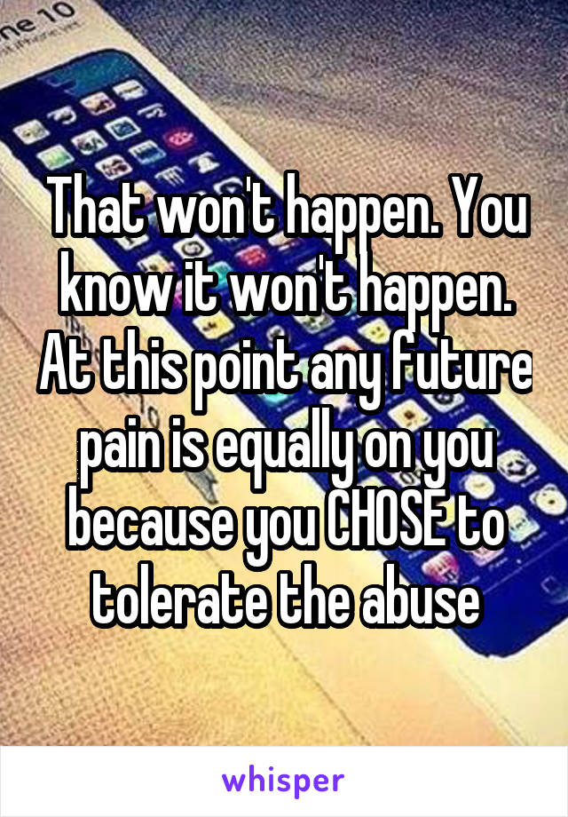 That won't happen. You know it won't happen. At this point any future pain is equally on you because you CHOSE to tolerate the abuse