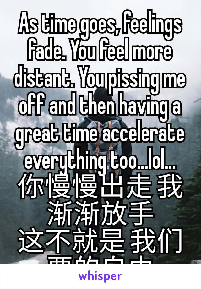 As time goes, feelings fade. You feel more distant. You pissing me off and then having a great time accelerate everything too...lol...
你慢慢出走 我渐渐放手
这不就是 我们要的自由