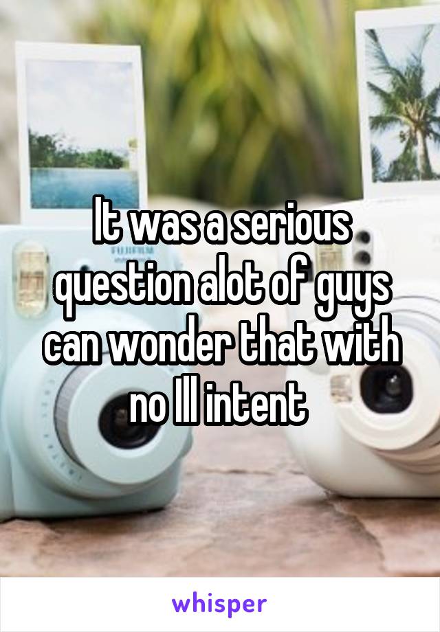It was a serious question alot of guys can wonder that with no Ill intent 
