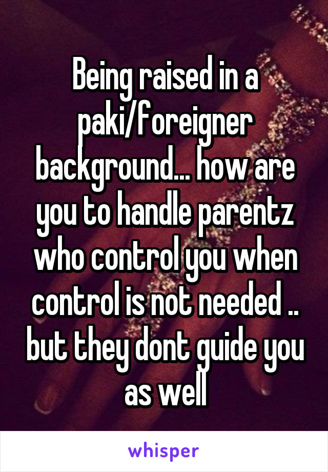 Being raised in a paki/foreigner background... how are you to handle parentz who control you when control is not needed .. but they dont guide you as well