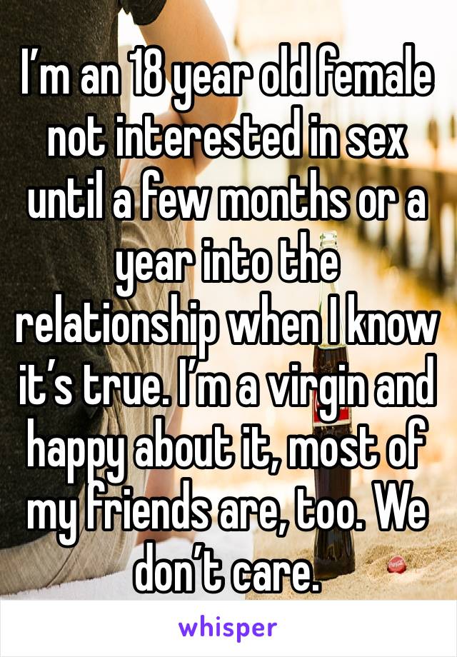 I’m an 18 year old female not interested in sex until a few months or a year into the relationship when I know it’s true. I’m a virgin and happy about it, most of my friends are, too. We don’t care.