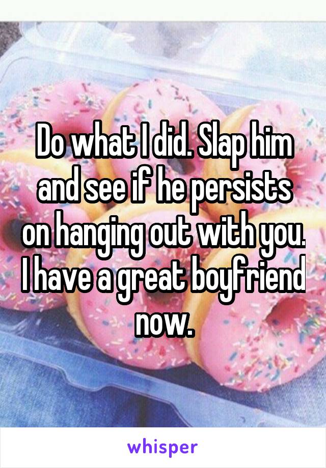 Do what I did. Slap him and see if he persists on hanging out with you. I have a great boyfriend now.