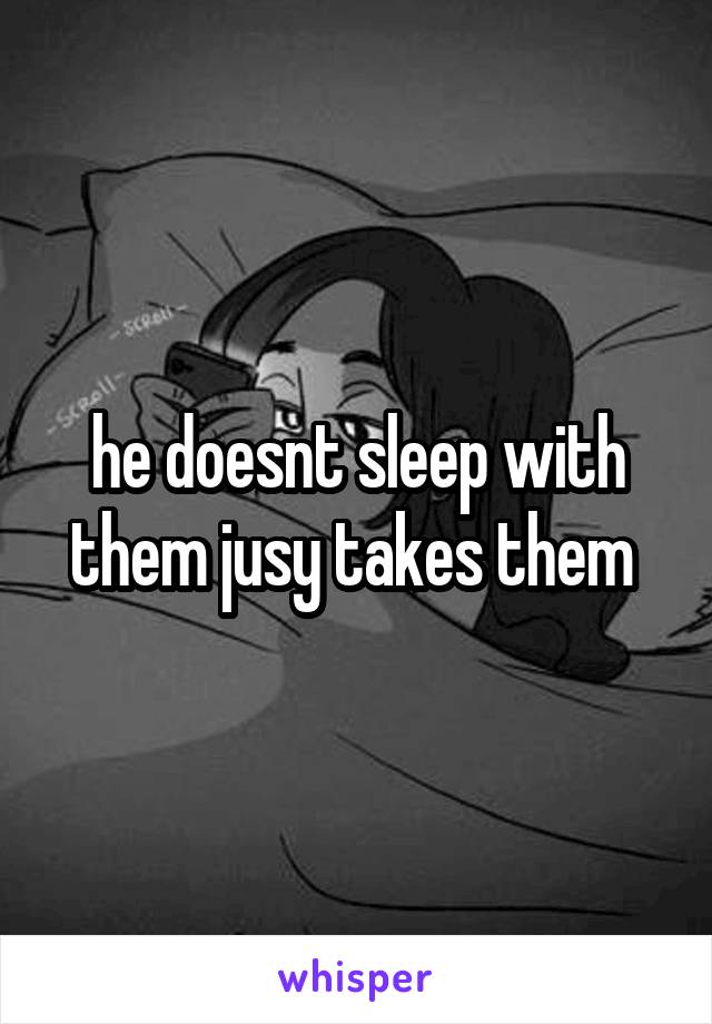 he doesnt sleep with them jusy takes them 