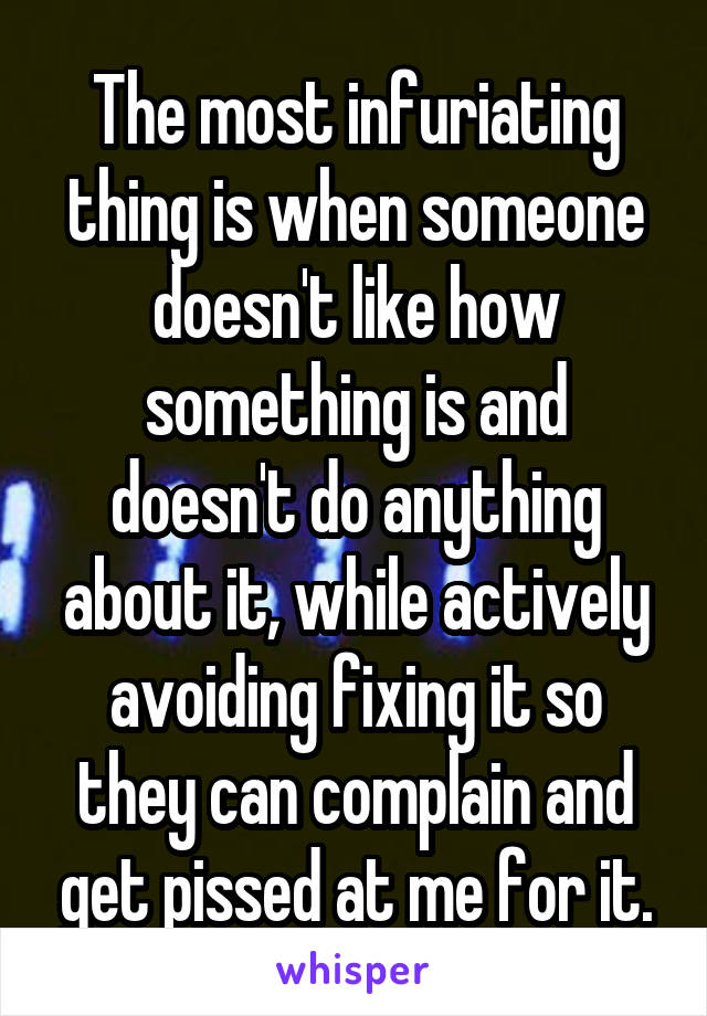 The most infuriating thing is when someone doesn't like how something is and doesn't do anything about it, while actively avoiding fixing it so they can complain and get pissed at me for it.