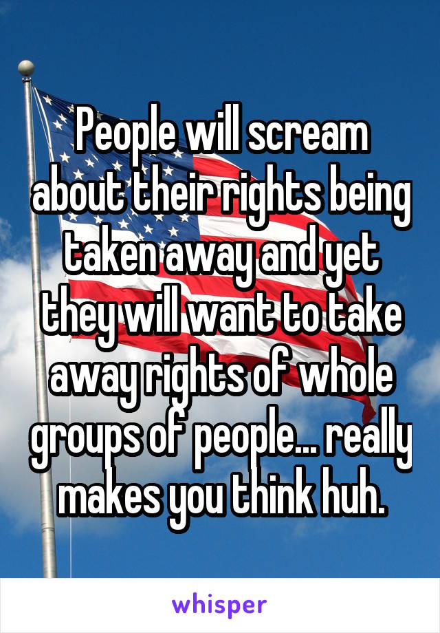 People will scream about their rights being taken away and yet they will want to take away rights of whole groups of people... really makes you think huh.