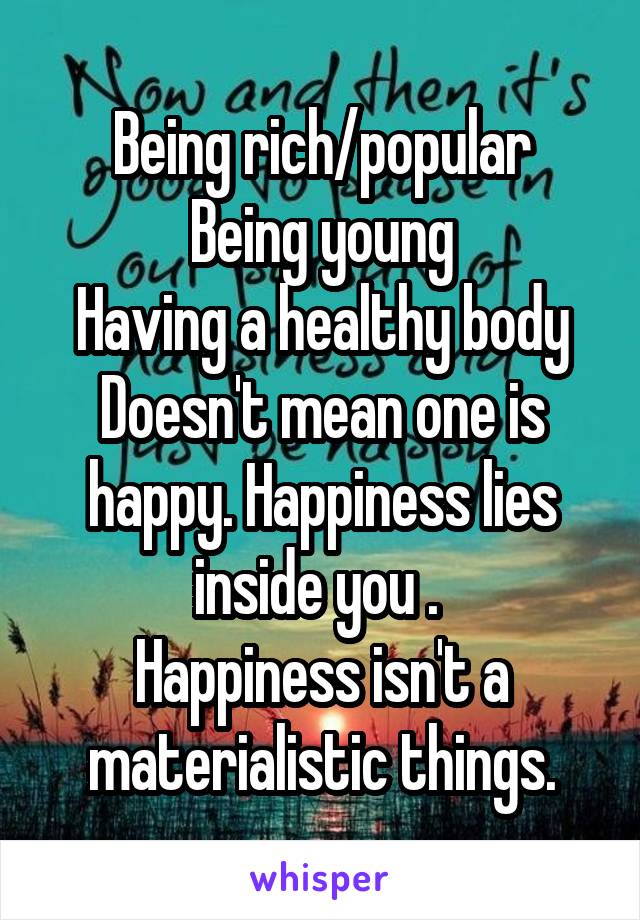 Being rich/popular
Being young
Having a healthy body
Doesn't mean one is happy. Happiness lies inside you . 
Happiness isn't a materialistic things.