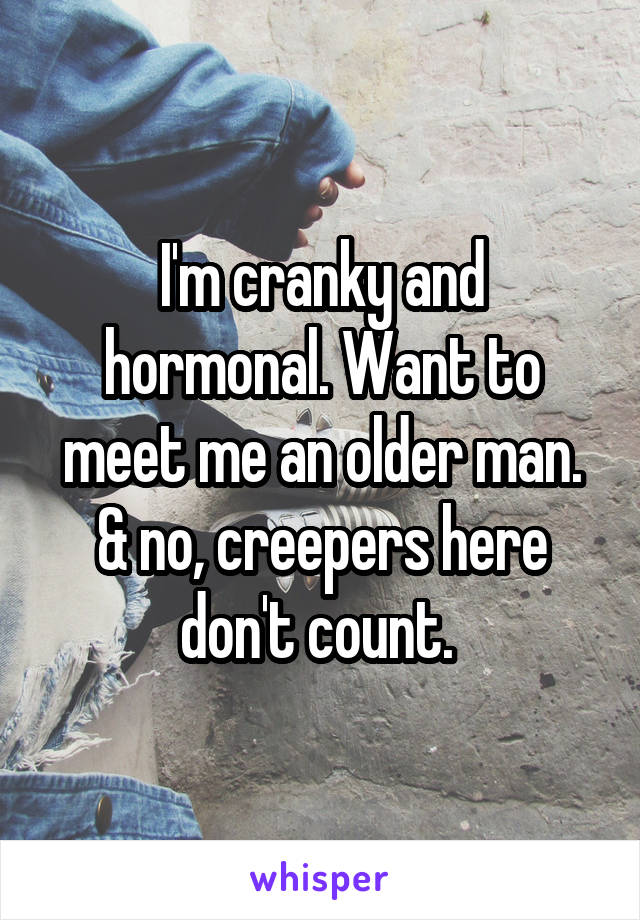 I'm cranky and hormonal. Want to meet me an older man.
& no, creepers here don't count. 