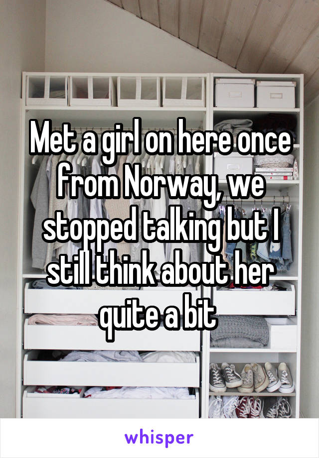 Met a girl on here once from Norway, we stopped talking but I still think about her quite a bit 
