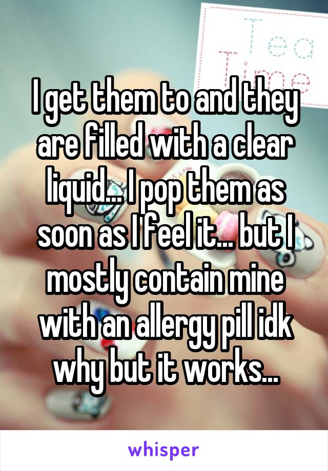 I get them to and they are filled with a clear liquid... I pop them as soon as I feel it... but I mostly contain mine with an allergy pill idk why but it works...
