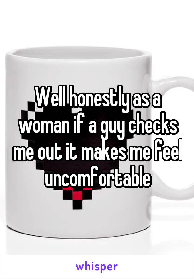 Well honestly as a woman if a guy checks me out it makes me feel uncomfortable